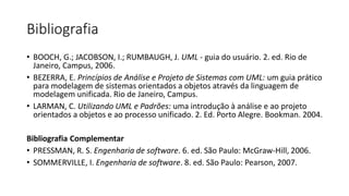 Bibliografia
• BOOCH, G.; JACOBSON, I.; RUMBAUGH, J. UML - guia do usuário. 2. ed. Rio de
Janeiro, Campus, 2006.
• BEZERRA, E. Princípios de Análise e Projeto de Sistemas com UML: um guia prático
para modelagem de sistemas orientados a objetos através da linguagem de
modelagem unificada. Rio de Janeiro, Campus.
• LARMAN, C. Utilizando UML e Padrões: uma introdução à análise e ao projeto
orientados a objetos e ao processo unificado. 2. Ed. Porto Alegre. Bookman. 2004.
Bibliografia Complementar
• PRESSMAN, R. S. Engenharia de software. 6. ed. São Paulo: McGraw-Hill, 2006.
• SOMMERVILLE, I. Engenharia de software. 8. ed. São Paulo: Pearson, 2007.

 