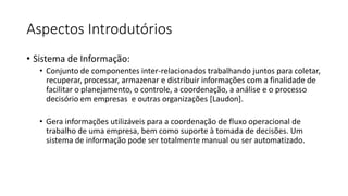 Aspectos Introdutórios
• Sistema de Informação:
• Conjunto de componentes inter-relacionados trabalhando juntos para coletar,
recuperar, processar, armazenar e distribuir informações com a finalidade de
facilitar o planejamento, o controle, a coordenação, a análise e o processo
decisório em empresas e outras organizações [Laudon].

• Gera informações utilizáveis para a coordenação de fluxo operacional de
trabalho de uma empresa, bem como suporte à tomada de decisões. Um
sistema de informação pode ser totalmente manual ou ser automatizado.

 