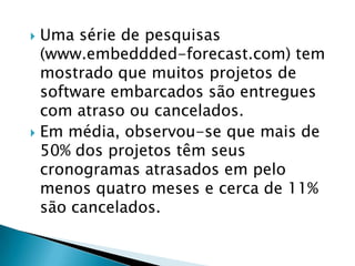 Uma série de pesquisas (www.embeddded-forecast.com) tem mostrado que muitos projetos de software embarcados são entregues com atraso ou cancelados. Em média, observou-se que mais de 50% dos projetos têm seus cronogramas atrasados em pelo menos quatro meses e cerca de 11% são cancelados.