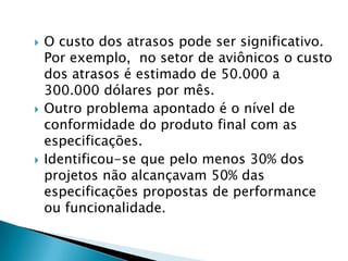 O custo dos atrasos pode ser significativo. Por exemplo,  no setor de aviônicos o custo dos atrasos é estimado de 50.000 a 300.000 dólares por mês.Outro problema apontado é o nível de conformidade do produto final com as especificações. Identificou-se que pelo menos 30% dos projetos não alcançavam 50% das especificações propostas de performance ou funcionalidade. 