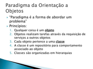 “Paradigma é a forma de abordar um problema”Princípios:Qualquer coisa é um objetoObjetos realizam tarefas através da requisição de serviços a outros objetosCada objeto pertence a uma classeA classe é um repositório para comportamento associado ao objetoClasses são organizadas em hierarquiasParadigma da Orientação a Objetos