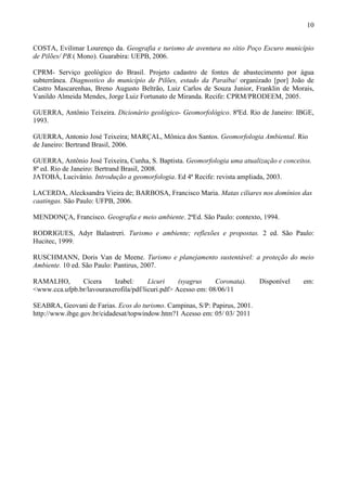 10


COSTA, Evilimar Lourenço da. Geografia e turismo de aventura no sítio Poço Escuro município
de Pilões/ PB.( Mono). Guarabira: UEPB, 2006.

CPRM- Serviço geológico do Brasil. Projeto cadastro de fontes de abastecimento por água
subterrânea. Diagnostico do município de Pilões, estado da Paraíba/ organizado [por] João de
Castro Mascarenhas, Breno Augusto Beltrão, Luiz Carlos de Souza Junior, Franklin de Morais,
Vanildo Almeida Mendes, Jorge Luiz Fortunato de Miranda. Recife: CPRM/PRODEEM, 2005.

GUERRA, Antônio Teixeira. Dicionário geológico- Geomorfológico. 8ªEd. Rio de Janeiro: IBGE,
1993.

GUERRA, Antonio José Teixeira; MARÇAL, Mônica dos Santos. Geomorfologia Ambiental. Rio
de Janeiro: Bertrand Brasil, 2006.

GUERRA, Antônio José Teixeira, Cunha, S. Baptista. Geomorfologia uma atualização e conceitos.
8ª ed. Rio de Janeiro: Bertrand Brasil, 2008.
JATOBÁ, Lucivânio. Introdução a geomorfologia. Ed 4ª Recife: revista ampliada, 2003.

LACERDA, Alecksandra Vieira de; BARBOSA, Francisco Maria. Matas ciliares nos domínios das
caatingas. São Paulo: UFPB, 2006.

MENDONÇA, Francisco. Geografia e meio ambiente. 2ªEd. São Paulo: contexto, 1994.

RODRIGUES, Adyr Balastreri. Turismo e ambiente; reflexões e propostas. 2 ed. São Paulo:
Hucitec, 1999.

RUSCHMANN, Doris Van de Meene. Turismo e planejamento sustentável: a proteção do meio
Ambiente. 10 ed. São Paulo: Pantirus, 2007.

RAMALHO,       Cícera     Izabel:      Licuri     (syagrus    Coronata).    Disponível    em:
<www.cca.ufpb.br/lavouraxerofila/pdf/licuri.pdf> Acesso em: 08/06/11

SEABRA, Geovani de Farias. Ecos do turismo. Campinas, S/P: Papirus, 2001.
http://www.ibge.gov.br/cidadesat/topwindow.htm?1 Acesso em: 05/ 03/ 2011
 