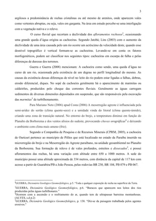 3

argilosos a predominância de rochas cristalinas ou até mesmo de arenitos, onde aparecem vales
como vertentes abruptas, ou seja, vales em garganta. Na área em estudo percebe-se uma interligação
com a vegetação nativa e o relevo.
             O curso fluvial que recortam a declividade dos afloramentos rochosos2, ocasionando
uma grande queda d’água origina as cachoeiras. Segundo Jatobá; Lins (2003) com o aumento da
declividade de uma área causada pelo um rio ocorre um acréscimo da velocidade deste, quando esse
desnível topográfico é vertical formam-se as cachoeiras. Levando-se em conta os fatores
morfogenéticos, podem ser classificar nos seguintes tipos: cachoeiras em escarpa de falha e pelas
diferenças de durezas dos terrenos.
            Guerra e Guerra (2008) mencionam: A cachoeira como sendo, uma queda d’água no
curso de um rio, ocasionada pela existência de um degrau no perfil longitudinal do mesmo. As
causas da existência dessas diferenças de nível no leito do rio podem estar ligadas a falhas, dobras,
erosão diferencial, diques. No sopé da cachoeira geralmente há o aparecimento de marmitas ou
caldeirões, produzidos pelo choque das correntes fluviais. Geralmente as águas carregam
sedimentos de diversas dimensões depositados em suspensão, que são responsáveis pela escavação
das marmitas3 de turbilhonamento.
            Para Mariano Neto (2006) apud Costa (2006) A mesorregião agreste é influenciada pela
semi-aridez do sertão (clima quente-seco) e a umidade vinda do litoral (clima quente-úmido),
criando uma zona de transição natural. No entorno do brejo, a temperatura diminui em função do
Planalto da Borborema e dos ventos alísios do sudeste, provocando chuvas orográficas4 e deixando
o ambiente com clima mais ameno (frio).
            Segundo a Companhia de Pesquisa e de Recursos Minerais (CPRM, 2005), a cachoeira
de Ouricurí pertence ao município de Pilões que está localizado no estado da Paraíba inserido na
microrregião do brejo e na Mesorregião do Agreste paraibano, na unidade geoambiental no Planalto
da Borborema. Sua formação de relevo é de vales profundos, estreitos e dissecados5, e possui
afloramentos das rochas, há uma variação com altitude entre 650 a 1000 metros. A sede do
município possui uma altitude aproximada de 334 metros, com distância da capital de 117 km com
acesso a partir de Guarabira/PB a João Pessoa, pelas rodovias BR 230, BR 104, PB 079 e PB 067.




2
GUERRA, Dicionário Geológico Geomorfológico, p.5. “Toda e qualquer exposição de rocha na superfície da Terra.
3
  GUERRA, Dicionário Geológico Geomorfológico, p.6. “Buracos que aparecem nos leitos dos rios
produzidas pelas águas turbilhonares.”
4
  Ocorrem com a ascensão e o resfriamento do ar, quando tem de ultrapassar barreiras montanhosas.
(ALVES, s.d p.2)
5
  GUERRA, Dicionário Geológico Geomorfológico, p. 138. “Diz-se da paisagem trabalhada pelos agentes
erosivos."
 
