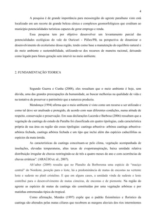 4

           A pesquisa é de grande importância para messoregião do agreste paraibano visto está
localizado em um recorte de grande beleza cênica e complexos geomorfológicos que creditam ao
município potencialidades turísticas capazes de gerar emprego e renda.
           Essa pesquisa tem por objetivo desenvolver um levantamento parcial das
potencialidades ecológicas do vale do Ouricurí - Pilões/PB, na perspectiva de dinamizar o
desenvolvimento do ecoturismo dessa região, tendo como base a manutenção do equilíbrio natural e
do meio ambiente e sustentabilidade, utilizando-se dos recursos de maneira racional, deixando
como legado para futura geração sem intervir no meio ambiente.




2. FUNDAMENTAÇÃO TEORICA




           Segundo Guerra e Cunha (2008), eles ressaltam que o meio ambiente é hoje, sem
dúvida, uma das grandes preocupações da humanidade, ao buscar melhorias na qualidade de vida e
na tentativa de preservar o patrimônio que a natureza produziu.
           Mendonça (1994) afirma que o meio ambiente é visto como um recurso a ser utilizado e
como tal deve ser analisado e protegido, de acordo com suas diferentes condições, numa atitude de
respeito, conservação e preservação. Em suas declarações Lacerda e Barbosa (2006) ressaltam que a
vegetação da caatinga do estado da Paraíba foi classificada em quatro tipologias, cada característica
própria de sua área ou região são essas tipologias: caatinga arbustiva- arbórea caatinga arbustiva-
arbórea fechada, caatinga arbórea fechada e um tipo que inclui além das espécies caducifólias as
espécies da mata úmida.
           As características da caatinga conceituam-se pelo clima, vegetação acompanhada de
insolações, elevadas temperaturas, altas taxas de evapotranspiração, baixa umidade relativa
distribuição irregular de chuvas restringindo-se de três a quatro meses do ano e com ocorrências de
chuvas erráticas”. (ARAÚJO et. al., 2007).
           Ab’saber (2009) ressalta que no Planalto da Borborema uma espécie de “maciço
central” do Nordeste, posição para o leste, há a predominância de matas de encostas na vertente
leste e sudeste no platô cristalino. E que em alguns casos, a umidade vinda de sudeste e leste
contribui para o desenvolvimento de matas cimeiras, de encostas e de piemonte. Na região do
agreste as espécies de matas da caatinga são constituídas por uma vegetação arbóreas e por
matinhas entremeadas típica do tropical.
           Como afirmação, Mendes (1997) expõe que o padrão fisionômico e florístico da
caatinga são alterados pelas matas ciliares que recobrem as margens aluviais dos rios intermitentes
 