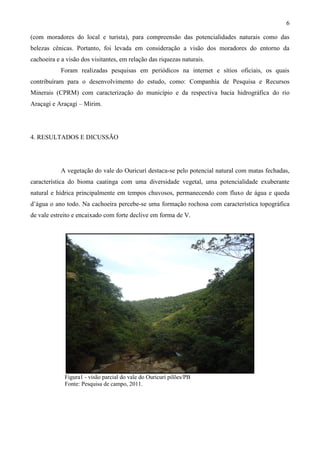 6

(com moradores do local e turista), para compreensão das potencialidades naturais como das
belezas cênicas. Portanto, foi levada em consideração a visão dos moradores do entorno da
cachoeira e a visão dos visitantes, em relação das riquezas naturais.
            Foram realizadas pesquisas em periódicos na internet e sítios oficiais, os quais
contribuíram para o desenvolvimento do estudo, como: Companhia de Pesquisa e Recursos
Minerais (CPRM) com caracterização do município e da respectiva bacia hidrográfica do rio
Araçagi e Araçagi – Mirim.




4. RESULTADOS E DICUSSÃO




            A vegetação do vale do Ouricurí destaca-se pelo potencial natural com matas fechadas,
característica do bioma caatinga com uma diversidade vegetal, uma potencialidade exuberante
natural e hídrica principalmente em tempos chuvosos, permanecendo com fluxo de água e queda
d’água o ano todo. Na cachoeira percebe-se uma formação rochosa com característica topográfica
de vale estreito e encaixado com forte declive em forma de V.




             Figura1 - visão parcial do vale do Ouricurí pilões/PB
             Fonte: Pesquisa de campo, 2011.
 