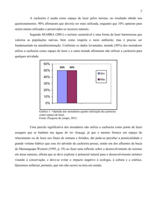 7

           A cachoeira é usada como espaço de lazer pelos turistas, no resultado obtido nos
questionamentos. 90% afirmaram que deveria ser mais utilizada, enquanto que 10% optaram para
serem menos utilizados e preservados os recursos naturais.
           Segundo SEABRA (2001) o turismo sustentável é uma forma de lazer harmoniosa que
valoriza as populações nativas, bem como respeita o meio ambiente, mas é preciso ser
fundamentado na autodeterminação. Conforme os dados levantados, metade (50%) dos moradores
utiliza a cachoeira como espaço de lazer e a outra metade afirmaram não utilizar a cachoeira para
qualquer atividade.

                         60%
                                       50%     50%
                         50%
                                                                         Sim
                         40%
                                                                         Não
                         30%

                         20%

                         10%

                           0%

                      Gráfico 1 - Opinião dos moradores quanto utilização da cachoeira
                      como espaço de lazer.
                      Fonte: Pesquisa de campo, 2011.


           Uma parcela significativa dos moradores não utiliza a cachoeira como ponto de lazer
assegura que se banham nas águas do rio Araçagi, já que o mesmo fornece um espaço de
relaxamento ou de lazer nos finais de semana e feriados, daí pode-se perceber a potencialidade e
grande volume hídrico que esse rio advindo da cachoeira possui, sendo um dos afluentes da bacia
do Mamanguape.Western (1995, p. 55) ao fazer uma reflexão sobre o desenvolvimento do turismo
em áreas naturais, afirma que se deve explorar o potencial natural para o desenvolvimento turístico
visando à conservação, e deve-se evitar o impacto negativo à ecologia, à cultura e a estética.
Queremos enfatizar, portanto, que isto não ocorre na área em estudo.
 