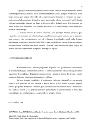 9

            A pesquisa demonstrou que (60%) dos turistas foi conhecer pela primeira vez a referida
cachoeira por influência da mídia e 40% afirmaram não terem sofrido qualquer influência da mídia.
Esses turistas que sempre estão indo até a cachoeira para descansar no momento de lazer e
contemplar as belezas naturais do local, ao serem questionados sobre o motivo da(s) sua(s) visita(s)
50% dos entrevistados disseram que foram atraídos pela beleza do local, outros 40% afirmaram que
foram atraídos pela curiosidade e um pequeno percentual de 10% disseram que foram apenas pelo
encontro com os amigos.
            As belezas naturais da referida cachoeira, com paisagem bastante destacada pela
vegetação, rios, favorecem um belo aconchego natural, harmonioso, com uma arte que só a natureza
pode promover para os aventureiros, com relevo bastante diversificado o rapel ganha destaque
como esporte de aventura. Segundo Costa (2006) o local possibilita um turismo de aventura, onde a
paisagem natural contribui com serras, encostas cristalinas, com uma enorme queda d’água, um
atrativo natural aos apaixonados pela prática desse tipo de esporte.




5. CONSIDERAÇÕES FINAIS




            Consideramos que a presente pesquisa foi de grande valia, por tomarmos conhecimento
da potencialidade que a cachoeira tem em todos os âmbitos que não tem sido discutida por nenhum
seguimento da sociedade, e de podermos nos posicionar e chamar a atenção dos diversos agentes
produtores do espaço principalmente dos gestores públicos.
            Há uma demanda considerável de visitantes na cachoeira, e isto ratifica o seu potencial
turístico, principalmente nos dias feriados. A beleza natural da área chama a atenção daquelas
pessoas que gostam de apreciar a natureza, pois, nas imediações da cachoeira ainda é preservada a
sua vegetação natural e, isto pode ser explorado culturalmente e economicamente de forma bem
planejada para que esta beleza possa ser apreciada por gerações futuras.




6. REFERÊNCIAS




AB’SABER, Aziz, MARIGO, Luis Claudio. Ecossistema do Brasil. São Paulo, Metalivre, 2009.

ARAUJO, Gisele Maria de. Dissertação.
Disponível em: http://www.pgb.ufrpe.br/doctos/2009/dissertacoes< acessado em 05/06/11>
 