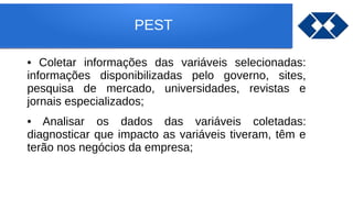 PEST
• Coletar informações das variáveis selecionadas:
informações disponibilizadas pelo governo, sites,
pesquisa de mercado, universidades, revistas e
jornais especializados;
• Analisar os dados das variáveis coletadas:
diagnosticar que impacto as variáveis tiveram, têm e
terão nos negócios da empresa;
 