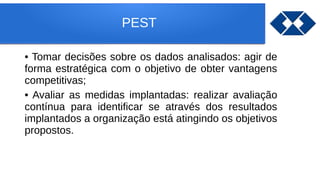 PEST
• Tomar decisões sobre os dados analisados: agir de
forma estratégica com o objetivo de obter vantagens
competitivas;
• Avaliar as medidas implantadas: realizar avaliação
contínua para identificar se através dos resultados
implantados a organização está atingindo os objetivos
propostos.
 