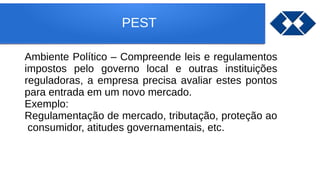 PEST
Ambiente Político – Compreende leis e regulamentos
impostos pelo governo local e outras instituições
reguladoras, a empresa precisa avaliar estes pontos
para entrada em um novo mercado.
Exemplo:
Regulamentação de mercado, tributação, proteção ao
consumidor, atitudes governamentais, etc.
 