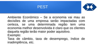 PEST
Ambiente Econômico – Se a economia vai mau as
decisões de uma empresa serão impactadas com
certeza, se uma determinada região tem uma
economia melhor desenvolvida é claro que os clientes
daquela região terão maior poder aquisitivo.
Exemplo:
Taxa de câmbio, taxa de desemprego, índice de
inadimplência, etc.
 