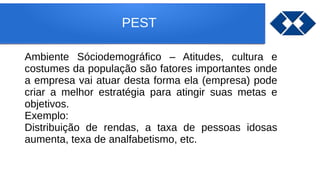 PEST
Ambiente Sóciodemográfico – Atitudes, cultura e
costumes da população são fatores importantes onde
a empresa vai atuar desta forma ela (empresa) pode
criar a melhor estratégia para atingir suas metas e
objetivos.
Exemplo:
Distribuição de rendas, a taxa de pessoas idosas
aumenta, texa de analfabetismo, etc.
 