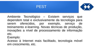 PEST
Ambiente Tecnológico – Existem serviços que
dependem total e exclusivamente da tecnologia para
serem oferecidos, por exemplo, serviço de
treinamento e-learning. Novas técnicas de produção,
inovações a nível de processamento de informação
etc.
Exemplo:
Acesso à Internet mais facilitado, tecnologia móvel
em crescimento, etc.
 