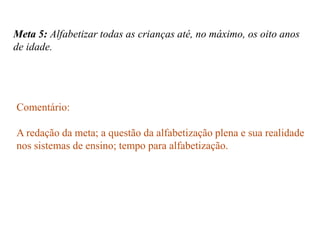 Meta 5: Alfabetizar todas as crianças até, no máximo, os oito anos
de idade.




Comentário:

A redação da meta; a questão da alfabetização plena e sua realidade
nos sistemas de ensino; tempo para alfabetização.
 