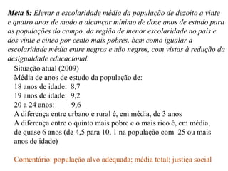 Meta 8: Elevar a escolaridade média da população de dezoito a vinte
e quatro anos de modo a alcançar mínimo de doze anos de estudo para
as populações do campo, da região de menor escolaridade no país e
dos vinte e cinco por cento mais pobres, bem como igualar a
escolaridade média entre negros e não negros, com vistas à redução da
desigualdade educacional.
  Situação atual (2009)
  Média de anos de estudo da população de:
  18 anos de idade: 8,7
  19 anos de idade: 9,2
  20 a 24 anos:      9,6
  A diferença entre urbano e rural é, em média, de 3 anos
  A diferença entre o quinto mais pobre e o mais rico é, em média,
  de quase 6 anos (de 4,5 para 10, 1 na população com 25 ou mais
  anos de idade)

  Comentário: população alvo adequada; média total; justiça social
 