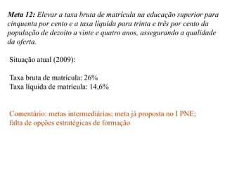 Meta 12: Elevar a taxa bruta de matrícula na educação superior para
cinquenta por cento e a taxa líquida para trinta e três por cento da
população de dezoito a vinte e quatro anos, assegurando a qualidade
da oferta.

Situação atual (2009):

Taxa bruta de matrícula: 26%
Taxa líquida de matrícula: 14,6%


Comentário: metas intermediárias; meta já proposta no I PNE;
falta de opções estratégicas de formação
 