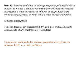 Meta 13: Elevar a qualidade da educação superior pela ampliação da
atuação de mestres e doutores nas instituições de educação superior
para setenta e cinco por cento, no mínimo, do corpo docente em
efetivo exercício, sendo, do total, trinta e cinco por cento doutores.

Situação atual (2009):

Funções docentes em exercício: 62, 6% com pós-graduação stricto
sensu, sendo 36,2% mestres e 26,4% doutores



Comentário: viabilidade dos números propostos; divergência em
relação à LDB; metas intermediárias
 