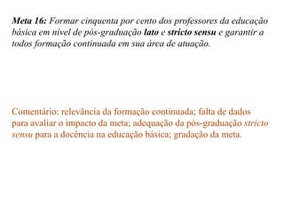 Meta 16: Formar cinquenta por cento dos professores da educação
básica em nível de pós-graduação lato e stricto sensu e garantir a
todos formação continuada em sua área de atuação.




Comentário: relevância da formação continuada; falta de dados
para avaliar o impacto da meta; adequação da pós-graduação stricto
sensu para a docência na educação básica; gradação da meta.
 