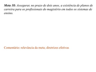 Meta 18: Assegurar, no prazo de dois anos, a existência de planos de
carreira para os profissionais do magistério em todos os sistemas de
ensino.




Comentário: relevância da meta; diretrizes efetivas
 