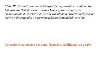 Meta 19: Garantir, mediante lei específica aprovada no âmbito dos
Estados, do Distrito Federal e dos Municípios, a nomeação
comissionada de diretores de escola vinculada a critérios técnicos de
mérito e desempenho e à participação da comunidade escolar.




Comentário: autonomia dos entes federados; qualificação da gestão
 