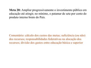 Meta 20: Ampliar progressivamente o investimento público em
educação até atingir, no mínimo, o patamar de sete por cento do
produto interno bruto do País.




Comentário: cálculo dos custos das metas; suficiência (ou não)
dos recursos; responsabilidades federativas na alocação dos
recursos; divisão dos gastos entre educação básica e superior
 