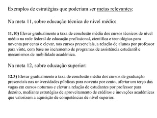 Exemplos de estratégias que poderiam ser metas relevantes:

Na meta 11, sobre educação técnica de nível médio:

11.10) Elevar gradualmente a taxa de conclusão média dos cursos técnicos de nível
médio na rede federal de educação profissional, científica e tecnológica para
noventa por cento e elevar, nos cursos presenciais, a relação de alunos por professor
para vinte, com base no incremento de programas de assistência estudantil e
mecanismos de mobilidade acadêmica.

Na meta 12, sobre educação superior:

12.3) Elevar gradualmente a taxa de conclusão média dos cursos de graduação
presenciais nas universidades públicas para noventa por cento, ofertar um terço das
vagas em cursos noturnos e elevar a relação de estudantes por professor para
dezoito, mediante estratégias de aproveitamento de créditos e inovações acadêmicas
que valorizem a aquisição de competências de nível superior.
 