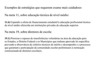 Exemplos de estratégias que requerem exame mais cuidadoso:

Na meta 11, sobre educação técnica de nível médio:

11.6) Expandir a oferta de financiamento estudantil à educação profissional técnica
de nível médio oferecida em instituições privadas de educação superior.

Na meta 19, sobre diretores de escola:

19.1) Priorizar o repasse de transferências voluntárias na área da educação para
os Estados, o Distrito Federal e os Municípios que tenham aprovado lei específica
prevendo a observância de critérios técnicos de mérito e desempenho e a processos
que garantam a participação da comunidade escolar preliminares à nomeação
comissionada de diretores escolares.
 