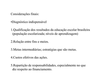 Considerações finais:

•Diagnóstico indispensável

1.Qualificação dos resultados da educação escolar brasileira
 (população escolarizada; níveis de aprendizagem)

2.Relação entre fins e meios.

3.Metas intermediárias; estratégias que são metas.

4.Custos efetivos das ações.

5.Repartição de responsabilidades, especialmente no que
 diz respeito ao financiamento.
 