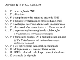 O projeto de lei nº 8.035, de 2010

Art. 1º   : aprovação do PNE
Art. 2º   : diretrizes
Art. 3º   : cumprimento das metas no prazo do PNE
Art. 4º   : metas referenciadas aos censos educacionais
Art. 5º   : avaliação, no 4º ano, da meta de financiamento
Art. 6º   : duas conferências nacionais e o fórum nacional
Art. 7º   : implementação em regime de colaboração
          § 3º detalhamento sobre educação indígena
Art. 8º : planos dos estados, DF e municípios em um ano
          §§ 1º e 2º detalhamento sobre educação no campo,
          quilombola e especial
Art. 9º : leis sobre gestão democrática em um ano
Art. 10 : dotações nas leis orçamentárias locais
Art. 11 : IDEB, calculado pelo Inep; outros indicadores
Art. 12 : cláusula de vigência
 