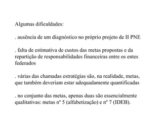 Algumas dificuldades:

. ausência de um diagnóstico no próprio projeto de II PNE

. falta de estimativa de custos das metas propostas e da
repartição de responsabilidades financeiras entre os entes
federados

. várias das chamadas estratégias são, na realidade, metas,
que também deveriam estar adequadamente quantificadas

. no conjunto das metas, apenas duas são essencialmente
qualitativas: metas nº 5 (alfabetização) e nº 7 (IDEB).
 