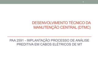 PAA 2591 - IMPLANTAÇÃO PROCESSO DE ANÁLISE
PREDITIVA EM CABOS ELÉTRICOS DE MT
1
DESENVOLVIMENTO TÉCNICO DA
MANUTENÇÃO CENTRAL (DTMC)
 