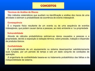 10
Técnicas de Análise de Riscos
São métodos sistemáticos que auxiliam na identificação e análise dos riscos de uma
atividade e estimam a probabilidade da ocorrência de evento indesejável.
Consequência
É o impacto físico resultante de um evento ou de uma sequência de eventos
indesejáveis, que podem causar danos a pessoas, ao meio ambiente e / ou propriedade
Vulnerabilidade
Através de cálculos probabilísticos estimam-se danos causados a pessoas e a
propriedade, devido a exposição à radiação térmica, sobre pressão, inalação e dispersão
de produtos tóxicos.
Confiabilidade
É a probabilidade de um equipamento ou sistema desempenhar satisfatoriamente
suas funções, por um período de tempo e sob um dado conjunto de condições de
operação.
A engenharia de confiabilidade baseia-se no tratamento probabilístico das falhas e da
indisponibilidade de sistema.
CONCEITOSCONCEITOS
 