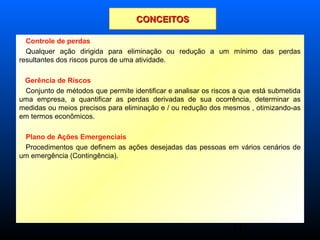 11
Controle de perdas
Qualquer ação dirigida para eliminação ou redução a um mínimo das perdas
resultantes dos riscos puros de uma atividade.
Gerência de Riscos
Conjunto de métodos que permite identificar e analisar os riscos a que está submetida
uma empresa, a quantificar as perdas derivadas de sua ocorrência, determinar as
medidas ou meios precisos para eliminação e / ou redução dos mesmos , otimizando-as
em termos econômicos.
Plano de Ações Emergenciais
Procedimentos que definem as ações desejadas das pessoas em vários cenários de
um emergência (Contingência).
CONCEITOSCONCEITOS
 