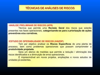 16
TÉCNICAS DE ANÁLISES DE RISCOSTÉCNICAS DE ANÁLISES DE RISCOS
•ANÁLISE PRELIMINAR DE RISCOS (APR)
Técnica que permite uma Revisão Geral dos riscos que estarão
presentes nas fases operacionais, categorizando-os para a priorização de ações
preventivas e/ou corretivas.
•ESTUDO DE OPERABILIDADE DE RISCOS (HAZOP)
Tem por objetivo analisar os Riscos Específicos de uma planta de
processo, bem como problemas operacionais que possam comprometer a
produtividade projetada.
Gera um elenco de medidas que permite a redução / eliminação dos
riscos identificados e a diminuição de erros operacionais.
É imprescindível em novos projetos, ampliações e novos estudos de
unidades já existentes.
 