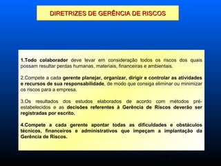 18
DIRETRIZES DE GERÊNCIA DE RISCOSDIRETRIZES DE GERÊNCIA DE RISCOS
1.Todo colaborador deve levar em consideração todos os riscos dos quais
possam resultar perdas humanas, materiais, financeiras e ambientais.
2.Compete a cada gerente planejar, organizar, dirigir e controlar as atividades
e recursos de sua responsabilidade, de modo que consiga eliminar ou minimizar
os riscos para a empresa.
3.Os resultados dos estudos elaborados de acordo com métodos pré-
estabelecidos e as decisões referentes à Gerência de Riscos deverão ser
registradas por escrito.
4.Compete a cada gerente apontar todas as dificuldades e obstáculos
técnicos, financeiros e administrativos que impeçam a implantação da
Gerência de Riscos.
 