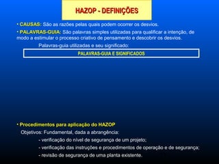 23
HAZOP - DEFINIÇÕESHAZOP - DEFINIÇÕES
• CAUSAS:CAUSAS: São as razões pelas quais podem ocorrer os desvios.
• PALAVRAS-GUIA:PALAVRAS-GUIA: São palavras simples utilizadas para qualificar a intenção, de
modo a estimular o processo criativo de pensamento e descobrir os desvios.
Palavras-guia utilizadas e seu significado:
• Procedimentos para aplicação do HAZOPProcedimentos para aplicação do HAZOP
Objetivos: Fundamental, dada a abrangência:
- verificação do nível de segurança de um projeto;
- verificação das instruções e procedimentos de operação e de segurança;
- revisão de segurança de uma planta existente.
PALAVRAS-GUIA E SIGNIFICADOS
 