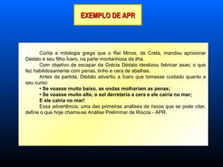 25
EXEMPLO DE APREXEMPLO DE APR
Conta a mitologia grega que o Rei Minos, de Creta, mandou aprisionar
Dédalo e seu filho Ícaro, na parte montanhosa da ilha.
Com objetivo de escapar da Grécia Dédalo idealizou fabricar asas; o que
fez habilidosamente com penas, linho e cera de abelhas.
Antes da partida, Dédalo advertiu a Ícaro que tomasse cuidado quanto a
seu curso:
• Se voasse muito baixo, as ondas molhariam as penas;
• Se voasse muito alto, o sol derreteria a cera e ele cairia no mar;
E ele cairia no mar!
Essa advertência, uma das primeiras análises de riscos que se pode citar,
define o que hoje chama-se Análise Preliminar de Riscos - APR.
 