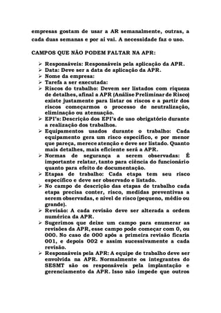 empresas gostam de usar a AR semanalmente, outras, a
cada duas semanas e por aí vai. A necessidade faz o uso.
CAMPOS QUE NÃO PODEM FALTAR NA APR:
 Responsáveis: Responsáveis pela aplicação da APR.
 Data: Deve ser a data de aplicação da APR.
 Nome da empresa:
 Tarefa a ser executada:
 Riscos do trabalho: Devem ser listados com riqueza
de detalhes, afinal a APR (Análise Preliminar de Risco)
existe justamente para listar os riscos e a partir dos
riscos começarmos o processo de neutralização,
eliminação ou atenuação.
 EPI’s: Descrição dos EPI’s de uso obrigatório durante
a realização dos trabalhos.
 Equipamentos usados durante o trabalho: Cada
equipamento gera um risco específico, e por menor
que pareça, merece atenção e deve ser listado. Quanto
mais detalhes, mais eficiente será a APR.
 Normas de segurança a serem observadas: É
importante relatar, tanto para ciência do funcionário
quanto para efeito de documentação.
 Etapas de trabalho: Cada etapa tem seu risco
específico e deve ser observado e listado.
 No campo de descrição das etapas de trabalho cada
etapa precisa conter, risco, medidas preventivas a
serem observadas, e nível de risco (pequeno, médio ou
grande).
 Revisão: A cada revisão deve ser alterada a ordem
numérica da APR.
 Sugerimos que deixe um campo para enumerar as
revisões da APR, esse campo pode começar com 0, ou
000. No caso de 000 após a primeira revisão ficaria
001, e depois 002 e assim sucessivamente a cada
revisão.
 Responsáveis pela APR: A equipe de trabalho deve ser
envolvida na APR. Normalmente os integrantes do
SESMT são os responsáveis pela implantação e
gerenciamento da APR. Isso não impede que outros
 