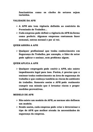 funcionários como os chefes de setores sejam
incluídos.
VALIDADE DA APR
 A APR não tem vigência definida ao contrário da
Permissão de Trabalho…
 Cada empresa pode definir a vigência da APR da forma
como preferir. Algumas empresas costumam fazer
semanal, outras mensal e por aí vai.
QUEM ASSINA A APR
 Qualquer profissional que tenha conhecimento em
Segurança do Trabalho, por exemplo, o líder de setor
pode aplicar e assinar, sem problema algum.
QUEM APLICA A APR
 Qualquer empregado pode emitir a APR, não existe
impedimento legal para isso. Porém, é preciso que o
emissor tenha conhecimento na área de segurança do
trabalho e que conheça também os riscos do ambiente
de trabalho. Somente assim a APR pode realmente
cumprir sua missão que é levantar riscos e propor
medidas preventivas.
MODELO DE APR
 Não existe um modelo de APR,as normas não definem
um modelo.
 Sendo assim, cada empresa pode criar e determinar o
tipo de APR que melhor atenda às necessidades de
segurança da empresa.
 