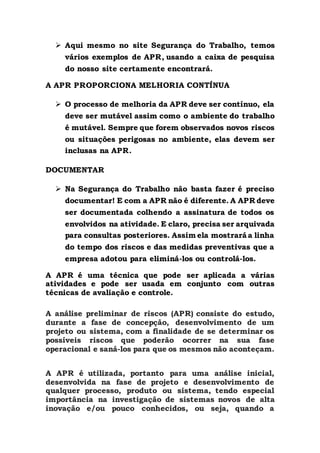  Aqui mesmo no site Segurança do Trabalho, temos
vários exemplos de APR, usando a caixa de pesquisa
do nosso site certamente encontrará.
A APR PROPORCIONA MELHORIA CONTÍNUA
 O processo de melhoria da APR deve ser contínuo, ela
deve ser mutável assim como o ambiente do trabalho
é mutável. Sempre que forem observados novos riscos
ou situações perigosas no ambiente, elas devem ser
inclusas na APR.
DOCUMENTAR
 Na Segurança do Trabalho não basta fazer é preciso
documentar! E com a APR não é diferente. A APR deve
ser documentada colhendo a assinatura de todos os
envolvidos na atividade. E claro, precisa ser arquivada
para consultas posteriores. Assim ela mostrará a linha
do tempo dos riscos e das medidas preventivas que a
empresa adotou para eliminá-los ou controlá-los.
A APR é uma técnica que pode ser aplicada a várias
atividades e pode ser usada em conjunto com outras
técnicas de avaliação e controle.
A análise preliminar de riscos (APR) consiste do estudo,
durante a fase de concepção, desenvolvimento de um
projeto ou sistema, com a finalidade de se determinar os
possíveis riscos que poderão ocorrer na sua fase
operacional e saná-los para que os mesmos não aconteçam.
A APR é utilizada, portanto para uma análise inicial,
desenvolvida na fase de projeto e desenvolvimento de
qualquer processo, produto ou sistema, tendo especial
importância na investigação de sistemas novos de alta
inovação e/ou pouco conhecidos, ou seja, quando a
 