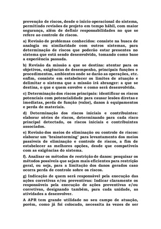 prevenção de riscos, desde o início operacional do sistema,
permitindo revisões de projeto em tempo hábil, com maior
segurança, além de definir responsabilidades no que se
refere ao controle de riscos.
a) Revisão de problemas conhecidos: consiste na busca de
analogia ou similaridade com outros sistemas, para
determinação de riscos que poderão estar presentes no
sistema que está sendo desenvolvido, tomando como base
a experiência passada.
b) Revisão da missão a que se destina: atentar para os
objetivos, exigências de desempenho, principais funções e
procedimentos, ambientes onde se darão as operações, etc.
enfim, consiste em estabelecer os limites de atuação e
delimitar o sistema que a missão irá abranger: a que se
destina, o que e quem envolve e como será desenvolvida.
c) Determinação dos riscos principais: identificar os riscos
potenciais com potencialidade para causar lesões diretas e
imediatas, perda de função (valor), danos à equipamentos
e perda de materiais.
d) Determinação dos riscos iniciais e contribuintes:
elaborar séries de riscos, determinando para cada risco
principal detectado, os riscos iniciais e contribuintes
associados.
e) Revisão dos meios de eliminação ou controle de riscos:
elaborar um "brainstorming" para levantamento dos meios
passíveis de eliminação e controle de riscos, a fim de
estabelecer as melhores opções, desde que compatíveis
com as exigências do sistema.
f). Analisar os métodos de restrição de danos: pesquisar os
métodos possíveis que sejam mais eficientes para restrição
geral, ou seja, para a limitação dos danos gerados caso
ocorra perda de controle sobre os riscos.
g) Indicação de quem será responsável pela execução das
ações corretivas e/ou preventivas: Indicar claramente os
responsáveis pela execução de ações preventivas e/ou
corretivas, designando também, para cada unidade, as
atividades a desenvolver.
A APR tem grande utilidade no seu campo de atuação,
porém, como já foi colocado, necessita às vezes de ser
 