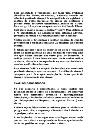 Esta autoridade é responsável por fazer uma avaliação
científica dos riscos; no entanto, a decisão tomada em
relação à gestão de riscos é da competência da legislação e
política da União Europeia. Os riscos são avaliados e
geridos numa estrutura denominada Análise de Riscos.
Este artigo irá explicar em que consiste Análise de Risco.
Está claro quanto ao que significa “risco”? Uma definição
é “a probabilidade de acontecer uma situação adversa,
problema ou danos e as consequências deste mesmo”.
Avaliar riscos e determinar a melhor maneira de geri-los
por completo e ampliar à escala da UE constitui um enorme
desafio.
É difícil apreciar todos os aspectos do risco e visualizar
todas as consequências de uma medida de controlo; uma
vez que existe sempre um certo grau de incerteza. A
análise de risco é uma forma sistemática de avaliar melhor
os riscos, alcançar a transparência na sua complexidade e
resolver as dúvidas e lacunas.
Este sistema facilita a adopção de decisões, em matéria de
gestão de riscos, e sua comunicação. A análise de riscos é
composta por três etapas: avaliação de riscos, gestão de
riscos e comunicação dos riscos.
AVALIAÇÃO DOS RISCOS
No que respeita à alimentação, o risco implica um
potencial impacto sobre os consumidores. Os possíveis
riscos nos alimentos devem-se a microrganismos
infecciosos, substâncias químicas, como os contaminantes
(ex. detergentes de limpeza), ou agentes físicos (como
vidro).
Embora sejam feitos todos os esforços para minimizar os
perigos ocorridos, a segurança alimentar não é absoluta e
os perigos podem ocorrer.
A avaliação dos riscos segue uma abordagem estruturada
que estima o risco e compreende os fatores que intervêm
de forma positiva ou negativa sobre o risco.
 