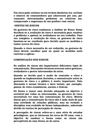 Um risco pode estimar-se em termos absolutos (ex. estimar
o número de consumidores que adoeceram por ano, por
consumir determinados produtos) ou relativos (ex.
comparando a segurança de um produto com outro).
GESTÃO DE RISCOS
Os gestores de risco conduzem a Análise de Risco. Estes
decidem se a avaliação de risco é necessária para resolver
o problema e apoiam os avaliadores no seu trabalho. Uma
vez completa a avaliação do risco, os gestores de risco
baseiam-se no resultado para decidir quais as medidas a
tomar acerca do risco.
Quando o risco necessita de ser reduzido, os gestores de
risco devem escolher qual ou quais as medidas mais
corretas a aplicar.
COMUNICAÇÃO DOS RISCOS
Na análise de riscos são importantes diferentes tipos de
comunicação. Discussões técnicas ocorrem entre gestores,
avaliadores e partes interessadas do setor.
Quando se decide qual o modo de controlar o risco e
quando se implementam decisões, a comunicação entre os
gestores de risco e o público é muito importante. Esta
discussão é menos técnica e deve incluir, por exemplo,
pontos de vista económicos, sociais e étnicos.
De forma a tomar uma decisão adequada ao objetivo e
aceitável por todos os interessados, os gestores de risco
necessitam ter uma boa comunicação do risco. Muitos
dizem que a comunicação do risco não é nada mais do que
uma atividade de relações públicas, mas na verdade a
disciplina tem evoluído de forma independente, sobretudo
devido às teorias de percepção de riscos.
A percepção de riscos refere-se a uma série de estudos
psicológicos, que se iniciaram há cerca de 50 anos, com o
objetivo de analisar a forma como os riscos são
perceptíveis de uma forma ou de outra.
 