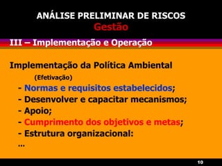 10
ANÁLISE PRELIMINAR DE RISCOS
Gestão
III – Implementação e Operação
Implementação da Política Ambiental
(Efetivação)
- Normas e requisitos estabelecidos;
- Desenvolver e capacitar mecanismos;
- Apoio;
- Cumprimento dos objetivos e metas;
- Estrutura organizacional:
...
 