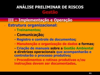 11
ANÁLISE PRELIMINAR DE RISCOS
Gestão
- III – Implementação e Operação
- Estrutura organizacional:
- Treinamentos;
- Comunicação;
- Registro e controle de documentos;
- Manutenção e organização de dados e formas;
- Criação de manuais sobre a Gestão Ambiental
e diretrizes operacionais que acompanharão e
controlarão o processo produtivo;
- Procedimentos e rotinas produtivas e/ou
instruções devem ser documentadas.
 