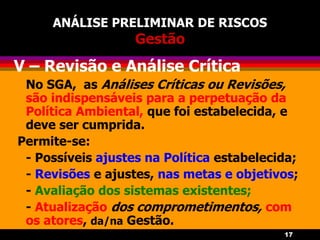 17
ANÁLISE PRELIMINAR DE RISCOS
Gestão
V – Revisão e Análise Crítica
No SGA, as Análises Críticas ou Revisões,
são indispensáveis para a perpetuação da
Política Ambiental, que foi estabelecida, e
deve ser cumprida.
Permite-se:
- Possíveis ajustes na Política estabelecida;
- Revisões e ajustes, nas metas e objetivos;
- Avaliação dos sistemas existentes;
- Atualização dos comprometimentos, com
os atores, da/na Gestão.
 