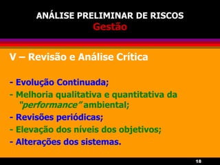 18
ANÁLISE PRELIMINAR DE RISCOS
Gestão
V – Revisão e Análise Crítica
- Evolução Continuada;
- Melhoria qualitativa e quantitativa da
“performance” ambiental;
- Revisões periódicas;
- Elevação dos níveis dos objetivos;
- Alterações dos sistemas.
 
