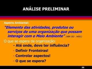 20
ANÁLISE PRELIMINAR
Aspecto Ambiental:
“Elemento das atividades, produtos ou
serviços de uma organização que possam
interagir com o Meio Ambiente” (NBR ISO 14001)
O que se espera da organização:
- Até onde, deve ter influência?
- Definir Fronteiras!
- Controlar aspectos!
- O que se espera?
 