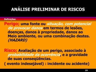 21
ANÁLISE PRELIMINAR DE RISCOS
Definições:
Perigo; uma fonte ou situação, com potencial
de provocar danos em termos de lesões,
doenças, danos à propriedade, danos ao
Meio ambiente, ou uma combinação destes.
(HAZARD)
Risco; Avaliação de um perigo, associado à
probabilidade da ocorrência, e a gravidade
de suas conseqüências.
( evento indesejável) : incidente ou acidente)
 