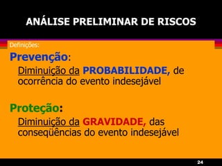 24
ANÁLISE PRELIMINAR DE RISCOS
Definições:
Prevenção:
Diminuição da PROBABILIDADE, de
ocorrência do evento indesejável
Proteção:
Diminuição da GRAVIDADE, das
conseqüências do evento indesejável
 